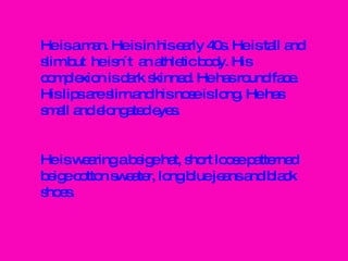 He is a man. He is in his early 40s. He is tall and slim but  he isn´t  an athletic body. His complexion is dark skinned. He has round face. His lips are slim and his nose is long. He has small and elongated eyes. He is wearing a beige hat, short loose patterned beige cotton sweater, long blue jeans and black shoes. 