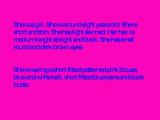 She is a girl. She is around eight years old. She is short and thin. She has light skinned. Her hair is medium lenght straight and black. She has small round and dark brown eyes. She is waring a short fitted patterned pink blouse, blue and white belt, short fitted blue jeans and black boots. 