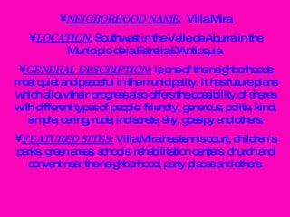 NEIGBORHOOD NAME:   Villa Mira LOCATION:  Southwest in the Valle de Aburrá in the Municipio de la Estrella – Antioquia. GENERAL DESCRIPTION:  Is one of the neighborhoods most quiet and peaceful in the municipality. It has future plans which allow their progress also offers the possibility of shares with different types of people: friendly, generous, polite, kind, simple, caring, rude, indiscrete, shy, gossipy and others. FEATURED SITES:  Villa Mira has tennis court, children´s parks, green areas, schools, rehabilitation centers, church and convent near the neighborhood, party places and others. 