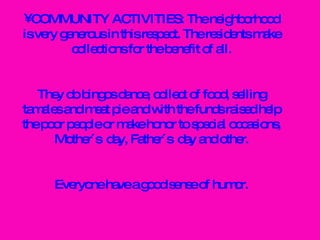 COMMUNITY ACTIVITIES: The neighborhood is very generous in this respect. The residents make collections for the benefit of all. They do bingos dance, collect of food, selling tamales and meat pie and with the funds raised help the poor people or make honor to special occasions, Mother´s  day, Father´s  day and other. Everyone have a good sense of humor. 