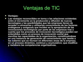 Ventajas de TIC Ventajas:   Las ventajas reconocibles en torno a las relaciones existentes entre el incremento en la producción y difusión de nuevas tecnologías y las posibilidades que las empresas tienen de acceder a conocerlas y utilizarlas conocimiento de los factores endógenos y exógenos que inciden en la apropiación de las innovaciones tecnológicas por parte de las empresas trae a cuenta que los procesos de innovación tecnológica pueden ser entendidos como un proceso de innovación social que moviliza las capacidades de la organización, constituyéndose en una instancia de generación de conocimiento que remite a los saberes que se recrean en diferentes áreas de la empresa, en un proceso dinámico, continuo y acumulativo; que modifica y reelabora las competencias organizativas. 