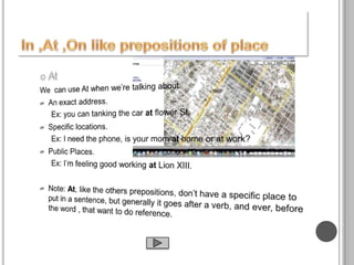 AtWe  can use At when we’re talking about An exact address.Ex: you can tanking the car at flower St.Specific locations.Ex: I need the phone, is your mom at home or at work?Public Places.Ex: I’m feeling good working at Lion XIII.Note: At, like the others prepositions, don’t have a specific place to put in a sentence, but generally it goes after a verb, and ever, before the word , that want to do reference. In ,At ,On like prepositions of place