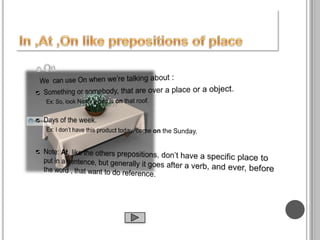In ,At ,Onlike prepositions of placeOn  We  can use On when we’re talking about :Something or somebody, that are over a place or a object.Ex: So, look Nick!, a bird is on that roof.Days of the week.Ex: I don’t have this product today, come on the Sunday.Note: At, like the others prepositions, don’t have a specific place to put in a sentence, but generally it goes after a verb, and ever, before the word , that want to do reference.In ,At ,On like prepositions of place