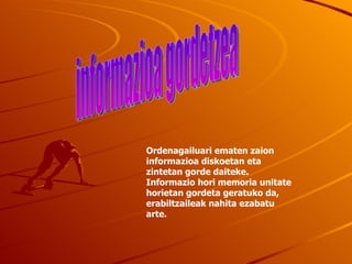 Ordenagailuari ematen zaion informazioa diskoetan eta zintetan gorde daiteke. Informazio hori memoria unitate horietan gordeta geratuko da, erabiltzaileak nahita ezabatu arte. informazioa gordetzea 