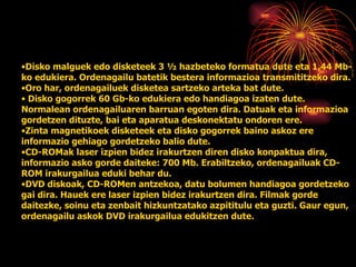 Disko malguek   edo disketeek 3 ½ hazbeteko formatua dute eta 1,44 Mb-ko edukiera. Ordenagailu batetik bestera informazioa transmititzeko dira. Oro har, ordenagailuek disketea sartzeko arteka bat dute. Disko gogorrek   60 Gb-ko edukiera edo handiagoa izaten dute. Normalean ordenagailuaren barruan egoten dira. Datuak eta informazioa gordetzen dituzte, bai eta aparatua deskonektatu ondoren ere. Zinta magnetikoek disketeek eta disko gogorrek baino askoz ere informazio gehiago gordetzeko balio dute. CD-ROMak   laser izpien bidez irakurtzen diren disko konpaktua dira, informazio asko gorde daiteke: 700 Mb. Erabiltzeko, ordenagailuak CD-ROM irakurgailua eduki behar du.  DVD   diskoak, CD-ROMen antzekoa, datu bolumen handiagoa gordetzeko gai dira. Hauek ere laser izpien bidez irakurtzen dira. Filmak gorde daitezke, soinu eta zenbait hizkuntzatako azpititulu eta guzti. Gaur egun, ordenagailu askok DVD irakurgailua edukitzen dute. 