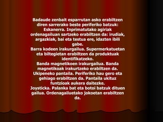 Badaude zenbait esparrutan asko erabiltzen diren sarrerako beste periferiko batzuk: Eskanerra. Inprimatutako agiriak ordenagailuan sartzeko erabiltzen da: irudiak, argazkiak, bai eta testua ere, idazten ibili gabe. Barra kodeen irakurgailua.   Supermerkatuetan eta biltegietan erabiltzen da produktuak identifikatzeko. Banda magnetikoen irakurgailua. Banda magnetikoak irakurtzeko erabiltzen da. Ukipeneko pantaila. Periferiko hau gero eta gehiago erabiltzen da. Pantaila ukituz funtzioak aukera daitezke. Joysticka. Palanka bat eta botoi batzuk dituen gailua. Ordenagailuetako jokoetan erabiltzen da. 