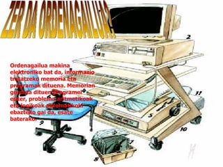 Ordenagailua makina elektroniko bat da, informazio tratatzeko memoria eta programak dituena. Memorian gordeta dituen programei esker, problema aritmetikoak eta logikoak automatikoki ebazteko gai da, esate baterako. ZER DA ORDENAGAILUA? 