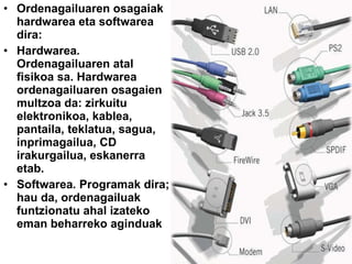 Ordenagailuaren osagaiak   hardwarea eta softwarea   dira: Hardwarea .  Ordenagailuaren atal fisikoa sa. Hardwarea ordenagailuaren osagaien multzoa da: zirkuitu elektronikoa, kablea, pantaila, teklatua, sagua, inprimagailua, CD irakurgailua, eskanerra etab. Softwarea .   Programak dira; hau da, ordenagailuak funtzionatu ahal izateko eman beharreko aginduak 