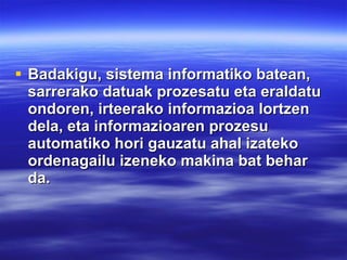 Badakigu, sistema informatiko batean, sarrerako datuak prozesatu eta eraldatu ondoren, irteerako informazioa lortzen dela, eta informazioaren prozesu automatiko hori gauzatu ahal izateko ordenagailu izeneko makina bat behar da. 