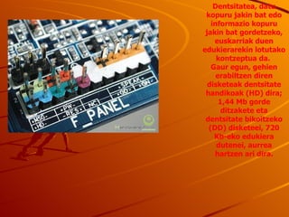 Dentsitatea ,  datu kopuru jakin bat edo informazio kopuru jakin bat gordetzeko, euskarriak duen edukierarekin lotutako kontzeptua da.  Gaur egun, gehien erabiltzen diren disketeak dentsitate handikoak (HD) dira; 1,44 Mb gorde ditzakete eta dentsitate bikoitzeko (DD) disketeei, 720 Kb-eko edukiera dutenei, aurrea hartzen ari dira. 