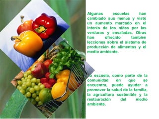 Algunas escuelas han cambiado sus men ú s y visto un aumento marcado en el inter é s de los ni ñ os por las verduras y ensaladas. Otras han ofrecido tambi é n lecciones sobre el sistema de producci ó n de alimentos y el medio ambiente.  La escuela, como parte de la comunidad en que se encuentra, puede ayudar a promover la salud de la familia, la agricultura sostenible y la restauraci ó n del medio ambiente. 