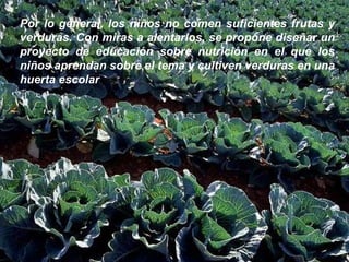Por lo general, los niños no comen suficientes frutas y verduras. Con miras a alentarlos, se propone diseñar un proyecto de educación sobre nutrición en el que los niños aprendan sobre el tema y cultiven verduras en una huerta escolar .  