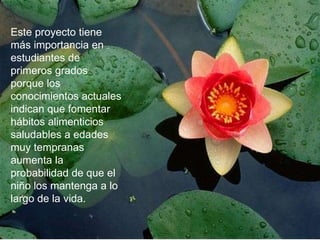 Este proyecto tiene más importancia en estudiantes de primeros grados porque los conocimientos actuales indican que fomentar hábitos alimenticios saludables a edades muy tempranas aumenta la probabilidad de que el niño los mantenga a lo largo de la vida.  