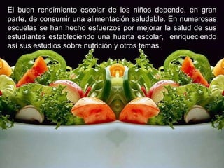 E l buen rendimiento escolar de los niños depende, en gran parte, de consumir una alimentación saludable. En numerosas escuelas se han hecho esfuerzos por mejorar la salud de sus estudiantes estableciendo una huerta escolar,  enriqueciendo así sus estudios sobre nutrición y otros temas. 
