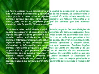 La huerta escolar no es centralmente un a   unidad de producción de alimentos  sino un espacio de enseñanza y aprendiz aje   de las ciencias. Es valorable que la  huerta produzca, pero no es el objetivo  central. En este mismo sentido, los  alumnos pueden aprender cómo llevar  adelante las labores inherentes a la  huerta, pero no es el propósito princ ipal   del docente que sus alumnos  adquieran esta formación técnica específi ca. El docente debe definir desde el inicio  de este proyecto las metodologías de  trabajo que aseguren el aprendizaje de c ontenidos   de Ciencias Naturales. Esto  implica indagar las ideas que tienen los c hicos sobre los contenidos que van a  trabajar; realizar actividades en la   huer ta o en el aula que permitan a los  alumnos: interactuar directamente sobre  las cosas, observar sistemáticamente,  registrar todo lo que observan, inter cambiar opiniones y discutir ideas,  sistematizar la información que se esp era que aprendan. También implica  plantear constantes preguntas y proble mas por parte del docente y de los  propios chicos, que generen avances  en el estudio de los contenidos.  Finalmente, que se puedan reconocer y  evaluar los cambios entre lo que los  alumnos sabían antes y después de  haber realizado la secuencia de  actividades, teniendo en cuenta los o bjetivos que se hayan planteado o  aquellos nuevos que surjan a partir del se guimiento que se realiza a lo largo del  trabajo. 