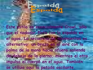 Este estilo es esencialmente Crawl, sólo que el nadador flota con la espalda en el agua. La secuencia de movimientos es alternativa: un brazo en el aire con la palma de la mano hacia afuera saliendo de debajo de la pierna, mientras el otro impulsa el cuerpo en el agua. También se utiliza aquí la patada oscilante.  Espalda 