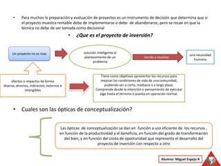 Para muchos la preparación y evaluación de proyectos es un instrumento de decisión que determina que si el proyecto muestra rentable debe de implementarse o debe  de abandonarse, pero se recae en que la técnica no debe de ser tomada como decisional ¿Que es el proyecto de inversión? Cuales son las ópticas de conceptualización? solución inteligente al planteamiento de un problema Un proyecto no es mas una necesidad humana tiende a resolver efectos o impactos de forma diversa, directos, indirectos, externos e intangibles Tiene como objetivos aprovechar los recursos para mejorar las condiciones de vida de una comunidad, pudiendo ser a corto, mediano o a largo plazo. Comprende desde la intención o pensamiento de ejecutar algo hasta el término o puesta en operación normal. Las ópticas  de conceptualización se dan en  función a uso eficiente de  los recursos , en función de la productividad y el beneficio, en función del grado de transformación del bien, y en función del costo de oportunidad que representa el desarrollo del proyecto de inversión con respecto a otro Alumno: Miguel Espejo R 