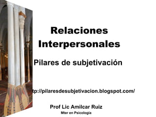 Relaciones Interpersonales Pilares de subjetivación http://pilaresdesubjetivacion.blogspot.com/ Prof Lic Amilcar Ruiz Mter en Psicología 