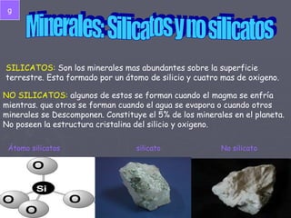 Minerales: Silicatos y no silicatos SILICATOS:  Son los minerales mas abundantes sobre la superficie terrestre. Esta formado por un átomo de silicio y cuatro mas de oxigeno. NO SILICATOS:  algunos de estos se forman cuando el magma se enfría mientras. que otros se forman cuando el agua se evapora o cuando otros minerales se Descomponen. Constituye el 5% de los minerales en el planeta. No poseen la estructura cristalina del silicio y oxigeno. Átomo silicatos silicato No silicato g 