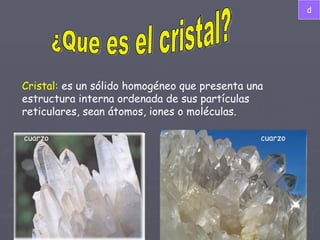 ¿Que es el cristal? Cristal:  es un sólido homogéneo que presenta una estructura interna ordenada de sus partículas reticulares, sean átomos, iones o moléculas.  cuarzo cuarzo d 