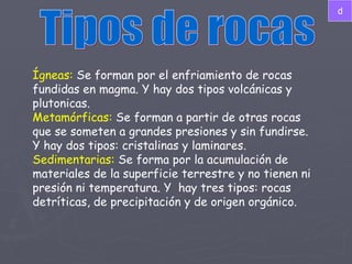 Tipos de rocas Ígneas:  Se forman por el enfriamiento de rocas fundidas en magma. Y hay dos tipos volcánicas y plutonicas. Metamórficas:  Se forman a partir de otras rocas que se someten a grandes presiones y sin fundirse. Y hay dos tipos: cristalinas y laminares. Sedimentarias:  Se forma por la acumulación de materiales de la superficie terrestre y no tienen ni presión ni temperatura. Y  hay tres tipos: rocas detríticas, de precipitación y de origen orgánico. d 