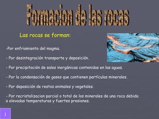 Formacion de las rocas Las rocas se forman: Por enfriamiento del magma.   - Por desintegración transporte y deposición. - Por precipitación de sales inorgánicas contenidas en las aguas. - Por la condensación de gases que contienen partículas minerales. - Por deposición de restos animales y vegetales. - Por recristalizacion parcial o total de los minerales de una roca debida  a elevadas temperaturas y fuertes presiones.  j 