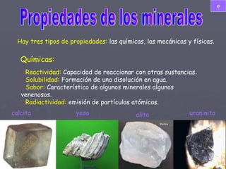 Propiedades de los minerales Hay tres tipos de propiedades:  las químicas, las mecánicas y físicas. Químicas: -  Reactividad:  Capacidad de reaccionar con otras sustancias . -  Solubilidad:  Formación de una disolución en agua. -  Sabor:  Característico de algunos minerales algunos venenosos. -   Radiactividad:  emisión de partículas atómicas. calcita yeso alita uraninita e 