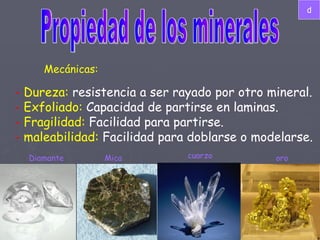 Propiedad de los minerales Mecánicas: -  Dureza:  resistencia a ser rayado por otro mineral. -  Exfoliado:  Capacidad de partirse en laminas. -  Fragilidad:  Facilidad para partirse. -  maleabilidad:  Facilidad para doblarse o modelarse.  Diamante Mica cuarzo oro d 