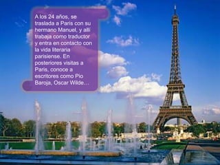 A los 24 años, setraslada a Paris con su hermano Manuel, y allítrabajacomotraductor y entraencontactocon la vidaliterariaparisiense. Enposterioresvisitas a Paris, conoce a escritores como Pio Baroja, Oscar Wilde… 
