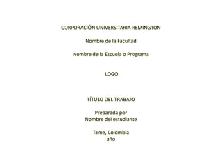 CORPORACIÓN UNIVERSITARIA REMINGTON   Nombre de la Facultad   Nombre de la Escuela o Programa      LOGO     TÍTULO DEL TRABAJO   Preparada por Nombre del estudiante   Tame, Colombia año 