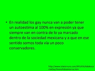 En realidad los gay nunca van a poder tener un autoestima al 100% en expresión ya que siempre van en contra de lo ya marcado dentro de la sociedad mexicana y a que en ese sentido somos toda vía un poco conservadores. http://www.islaternura.com/APLAYA/AdolescenteGay/Homofobiainterna.htm 
