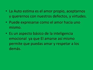 La Auto estima es el amor propio, aceptarnos y querernos con nuestros defectos, y virtudes. Puede expresarse como el amor hacia uno mismo. Es un aspecto básico de la inteligencia emocional  ya que El amarse así mismo permite que puedas amar y respetar a los demás. 