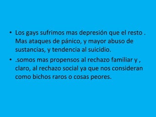 Los gays sufrimos mas depresión que el resto . Mas ataques de pánico, y mayor abuso de sustancias, y tendencia al suicidio. .somos mas propensos al rechazo familiar y , claro, al rechazo social ya que nos consideran como bichos raros o cosas peores. 