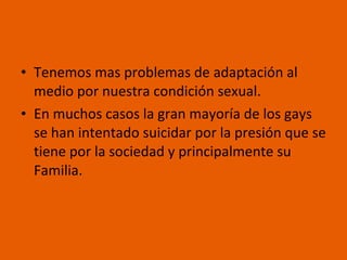 Tenemos mas problemas de adaptación al medio por nuestra condición sexual. En muchos casos la gran mayoría de los gays se han intentado suicidar por la presión que se tiene por la sociedad y principalmente su Familia. 