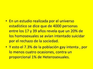 En un estudio realizada por el universo estadístico se dice que de 4000 personas entre los 17 y 39 años revela que un 20% de los homosexuales se avían intentado suicidar por el rechazo de la sociedad. Y esto el 7.3% de la población gay intenta , por lo menos cuatro ocasiones, contra un proporcional 1% de Heterosexuales. 