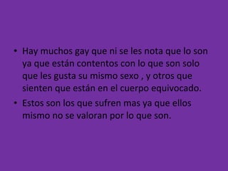 Hay muchos gay que ni se les nota que lo son ya que están contentos con lo que son solo que les gusta su mismo sexo , y otros que sienten que están en el cuerpo equivocado.  Estos son los que sufren mas ya que ellos mismo no se valoran por lo que son.  