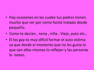 Hay ocasiones en las cuales tus padres tienen mucho que ver por como fuiste tratado desde pequeño. Como te decían , nena , niña . Vieja, puto etc.. El los gay es muy difícil formar el auto estima ya que desde el momento que no les gusta lo que son ellos mismos lo reflejan y las personas lo  notan. 