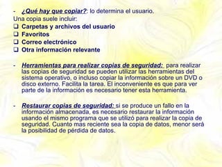 ¿Qué hay que copiar? : lo determina el usuario. Una copia suele incluir: Carpetas y archivos del usuario Favoritos Correo electrónico Otra información relevante Herramientas para realizar copias de seguridad:  para realizar las copias de seguridad se pueden utilizar las herramientas del sistema operativo, o incluso copiar la información sobre un DVD o disco externo. Facilita la tarea. El inconveniente es que para ver parte de la información es necesario tener esta herramienta. Restaurar copias de seguridad:  si se produce un fallo en la información almacenada, es necesario restaurar la información usando el mismo programa que se utilizó para realizar la copia de seguridad. Cuanto mas reciente sea la copia de datos, menor será la posibilidad de pérdida de datos. 