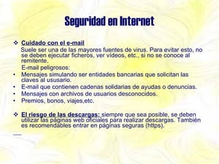 Seguridad en Internet Cuidado con el e-mail Suele ser una de las mayores fuentes de virus. Para evitar esto, no se deben ejecutar ficheros, ver vídeos, etc., si no se conoce al remitente. E-mail peligrosos: Mensajes simulando ser entidades bancarias que solicitan las claves al ususario. E-mail que contienen cadenas solidarias de ayudas o denuncias. Mensajes con archivos de usuarios desconocidos. Premios, bonos, viajes,etc.  El riesgo de las descargas:  siempre que sea posible, se deben utilizar las páginas web oficiales para realizar descargas. También es recomendables entrar en páginas seguras (https). 