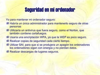 Seguridad en mi ordenador Yo para mantener mi ordenador seguro: Habría un único administrador para mantenerlo seguro de otras personas Utilizaría un antivirus que fuera seguro, como el Norton, que también contiene cortafuegos. Usaría una encriptación WPA, ya que la WEP es poco seguro. Realizar copias de seguridad cada cierto tiempo. Utilizar SAI, para que si se produjera un apagón los ordenadores los ordenadores sigan con energía y no pierdan datos. Realizar descargas de lugares seguros. 