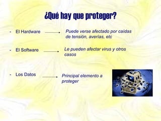¿Qué hay que proteger? El Hardware El Software Los Datos Principal elemento a proteger Puede verse afectado por caídas de tensión, averías, etc Le pueden afectar virus y otros casos 