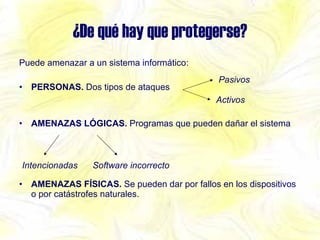 ¿De qué hay que protegerse? Puede amenazar a un sistema informático: PERSONAS.  Dos tipos de ataques AMENAZAS LÓGICAS.  Programas que pueden dañar el sistema AMENAZAS FÍSICAS.  Se pueden dar por fallos en los dispositivos o por catástrofes naturales. Pasivos Activos Intencionadas Software incorrecto 