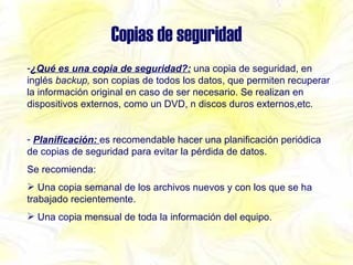 Copias de seguridad ¿Qué es una copia de seguridad?:   una copia de seguridad, en inglés  backup,  son copias de todos los datos, que permiten recuperar la información original en caso de ser necesario. Se realizan en dispositivos externos, como un DVD, n discos duros externos,etc. Planificación:  es recomendable hacer una planificación periódica de copias de seguridad para evitar la pérdida de datos. Se recomienda: Una copia semanal de los archivos nuevos y con los que se ha trabajado recientemente. Una copia mensual de toda la información del equipo. 