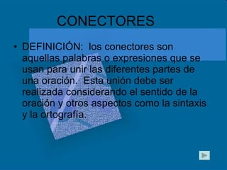 CONECTORES DEFINICIÓN:  los conectores son aquellas palabras o expresiones que se usan para unir las diferentes partes de una oración.  Esta unión debe ser realizada considerando el sentido de la oración y otros aspectos como la sintaxis y la ortografía. 