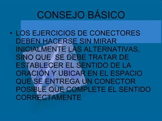 CONSEJO BÁSICO LOS EJERCICIOS DE CONECTORES DEBEN HACERSE SIN MIRAR INICIALMENTE LAS ALTERNATIVAS, SINO QUE  SE DEBE TRATAR DE ESTABLECER EL SENTIDO DE LA ORACIÓN Y UBICAR EN EL ESPACIO QUE SE ENTREGA UN CONECTOR POSIBLE QUE COMPLETE EL SENTIDO CORRECTAMENTE 
