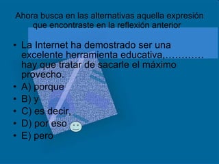 Ahora busca en las alternativas aquella expresión que encontraste en la reflexión anterior La Internet ha demostrado ser una excelente herramienta educativa,………… hay que tratar de sacarle el máximo provecho. A) porque B) y C) es decir, D) por eso E) pero  