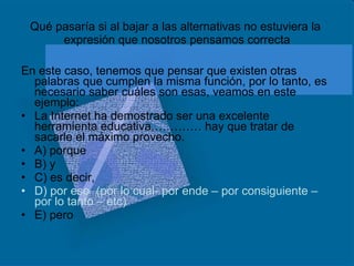 Qué pasaría si al bajar a las alternativas no estuviera la  expresión que nosotros pensamos correcta En este caso, tenemos que pensar que existen otras palabras que cumplen la misma función, por lo tanto, es necesario saber cuáles son esas, veamos en este ejemplo: La Internet ha demostrado ser una excelente herramienta educativa,………… hay que tratar de sacarle el máximo provecho. A) porque B) y C) es decir, D) por eso  (por lo cual- por ende – por consiguiente – por lo tanto – etc)  E) pero  