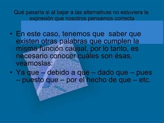 Qué pasaría si al bajar a las alternativas no estuviera la  expresión que nosotros pensamos correcta En este caso, tenemos que  saber que existen otras palabras que cumplen la misma función causal, por lo tanto, es necesario conocer cuáles son ésas, veámoslas: Ya que – debido a que – dado que – pues – puesto que – por el hecho de que – etc. 