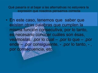 Qué pasaría si al bajar a las alternativas no estuviera la  expresión que nosotros pensamos correcta En este caso, tenemos que  saber que existen otras palabras que cumplen la misma función consecutiva, por lo tanto, es necesario conocer cuáles son ésas, veámoslas: ,por lo cual – ,por lo que – ,por ende – ,por consiguiente, - ,por lo tanto, - , por consecuencia, etc. 