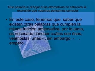 Qué pasaría si al bajar a las alternativas no estuviera la  expresión que nosotros pensamos correcta En este caso, tenemos que  saber que existen otras palabras que cumplen la misma función adversativa, por lo tanto, es necesario conocer cuáles son ésas, veámoslas: ,mas - , sin embargo, -  , empero . 